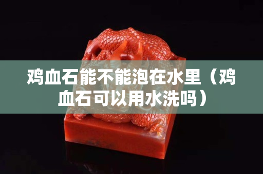雞血石能不能泡在水里（雞血石可以用水洗嗎）