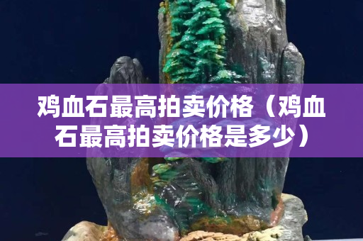 雞血石最高拍賣價格（雞血石最高拍賣價格是多少）