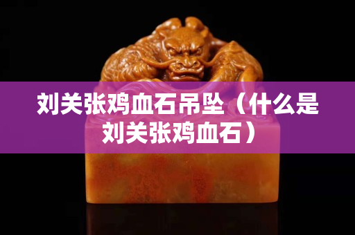 劉關張雞血石吊墜（什么是劉關張雞血石）