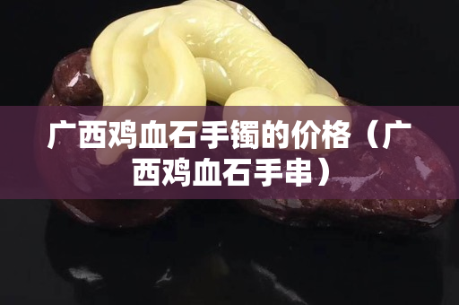 廣西雞血石手鐲的價格（廣西雞血石手串）