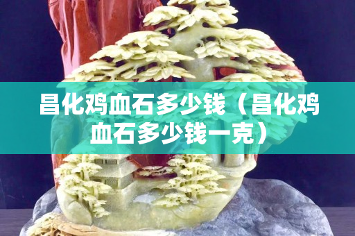 昌化雞血石多少錢(qián)（昌化雞血石多少錢(qián)一克）