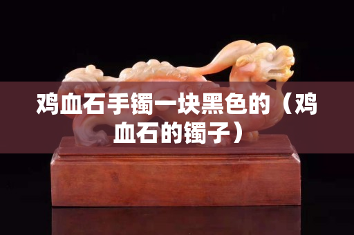 雞血石手鐲一塊黑色的（雞血石的鐲子）