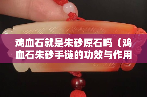雞血石就是朱砂原石嗎（雞血石朱砂手鏈的功效與作用）