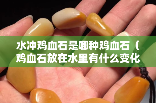 水沖雞血石是哪種雞血石（雞血石放在水里有什么變化）