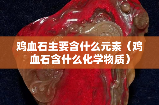 雞血石主要含什么元素（雞血石含什么化學物質）