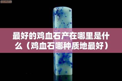 最好的雞血石產在哪里是什么（雞血石哪種質地最好）