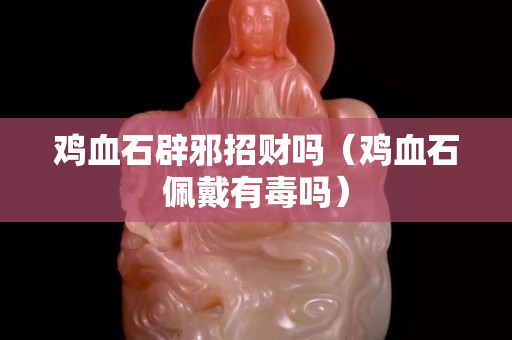 雞血石辟邪招財(cái)嗎（雞血石佩戴有毒嗎）