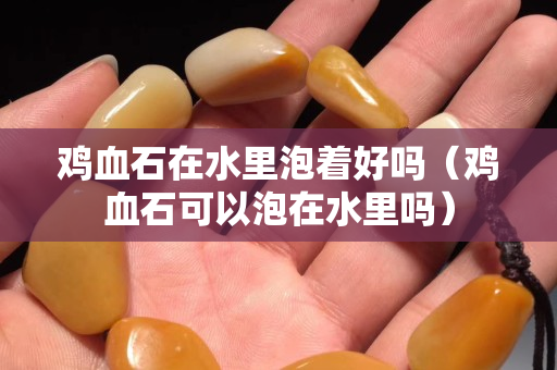 雞血石在水里泡著好嗎（雞血石可以泡在水里嗎）