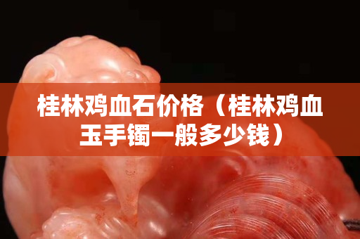 桂林雞血石價格（桂林雞血玉手鐲一般多少錢）
