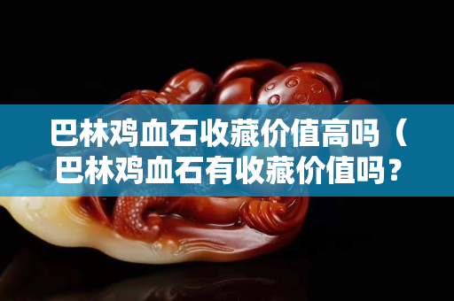 巴林雞血石收藏價值高嗎（巴林雞血石有收藏價值嗎？）
