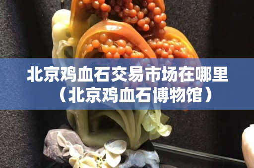 北京雞血石交易市場在哪里（北京雞血石博物館）