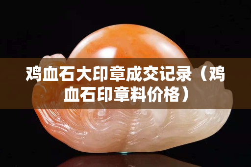 雞血石大印章成交記錄（雞血石印章料價格）