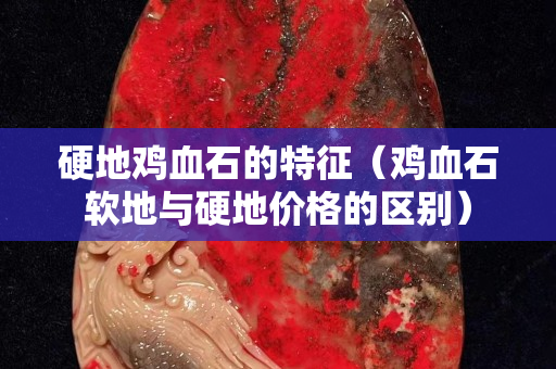 硬地雞血石的特征（雞血石軟地與硬地價格的區別）