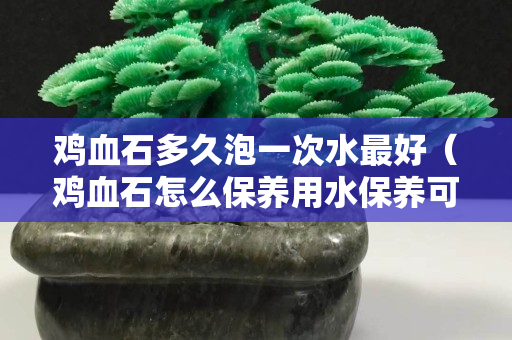 雞血石多久泡一次水最好（雞血石怎么保養用水保養可以嗎？）