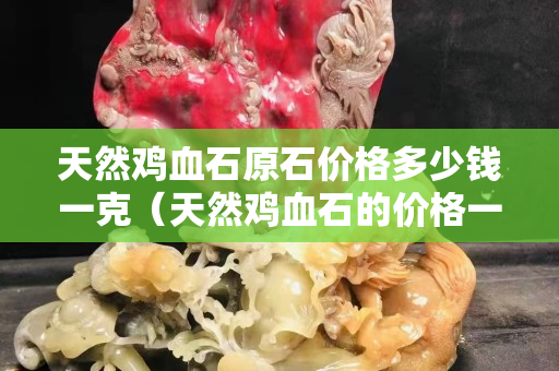 天然雞血石原石價格多少錢一克（天然雞血石的價格一般是多少）