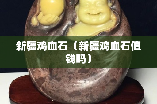 新疆雞血石（新疆雞血石值錢嗎）