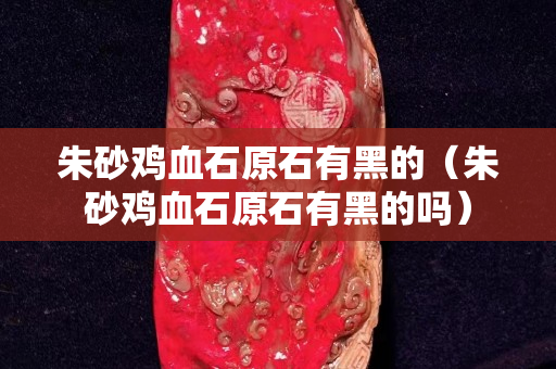 朱砂雞血石原石有黑的（朱砂雞血石原石有黑的嗎）