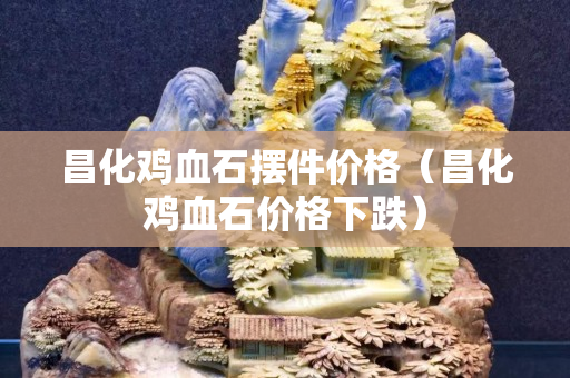昌化雞血石擺件價(jià)格（昌化雞血石價(jià)格下跌）