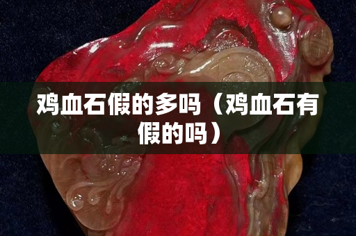 雞血石假的多嗎（雞血石有假的嗎）
