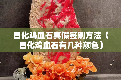 昌化雞血石真假簽別方法（昌化雞血石有幾種顏色）