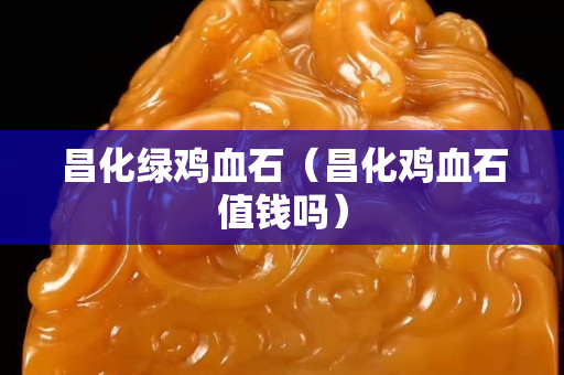 昌化綠雞血石（昌化雞血石值錢嗎）