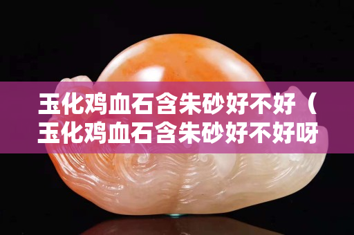 玉化雞血石含朱砂好不好（玉化雞血石含朱砂好不好呀）