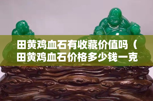 田黃雞血石有收藏價值嗎（田黃雞血石價格多少錢一克）