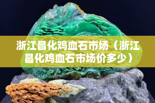 浙江昌化雞血石市場（浙江昌化雞血石市場價多少）
