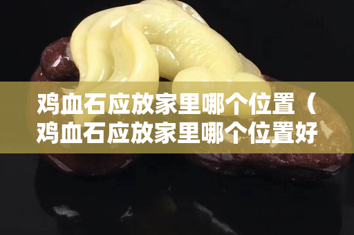 雞血石應放家里哪個位置（雞血石應放家里哪個位置好呢）