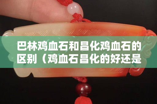 巴林雞血石和昌化雞血石的區別（雞血石昌化的好還是巴林的好）
