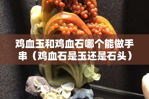 雞血玉和雞血石哪個能做手串（雞血石是玉還是石頭）