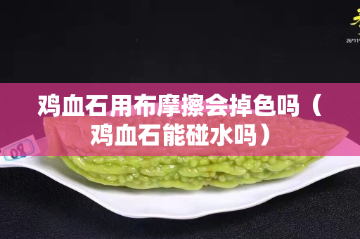 雞血石用布摩擦會掉色嗎（雞血石能碰水嗎）