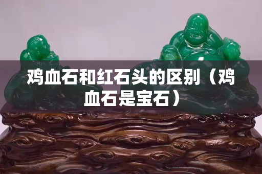 雞血石和紅石頭的區別（雞血石是寶石）