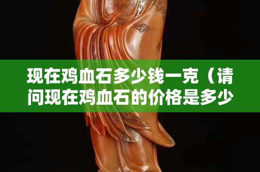 現在雞血石多少錢一克（請問現在雞血石的價格是多少）