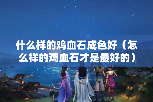 什么樣的雞血石成色好（怎么樣的雞血石才是最好的）
