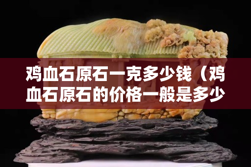 雞血石原石一克多少錢（雞血石原石的價格一般是多少）