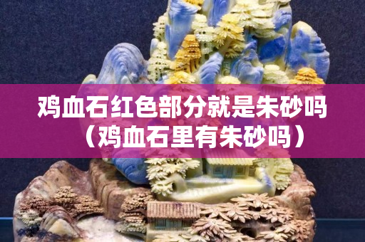 雞血石紅色部分就是朱砂嗎（雞血石里有朱砂嗎）