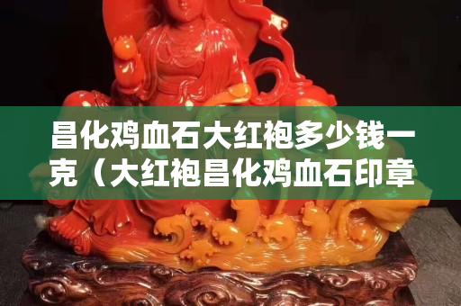 昌化雞血石大紅袍多少錢一克（大紅袍昌化雞血石印章圖片）