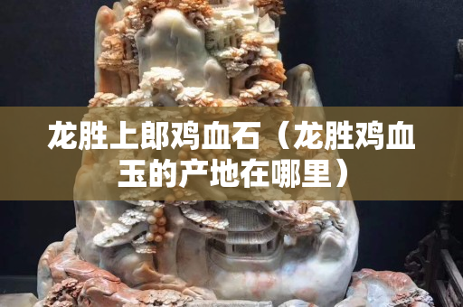 龍勝上郎雞血石（龍勝雞血玉的產(chǎn)地在哪里）