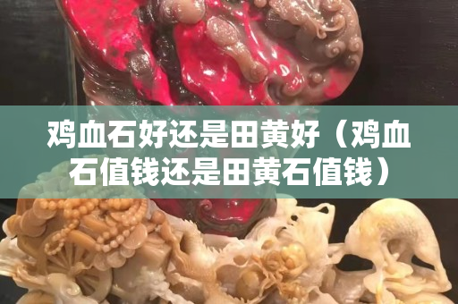 雞血石好還是田黃好（雞血石值錢還是田黃石值錢）