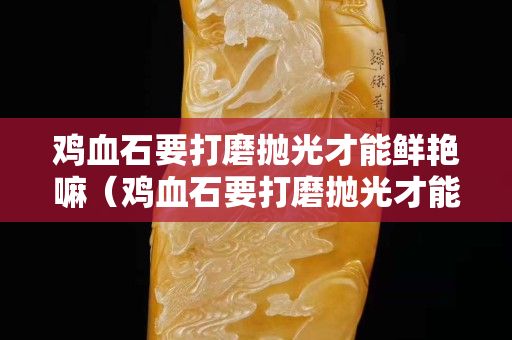 雞血石要打磨拋光才能鮮艷嘛（雞血石要打磨拋光才能鮮艷嘛對嗎）