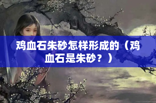 雞血石朱砂怎樣形成的（雞血石是朱砂？）