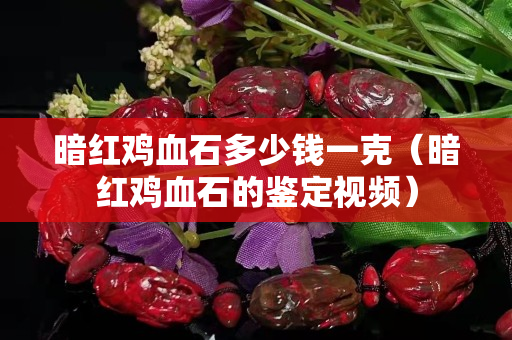 暗紅雞血石多少錢一克（暗紅雞血石的鑒定視頻）