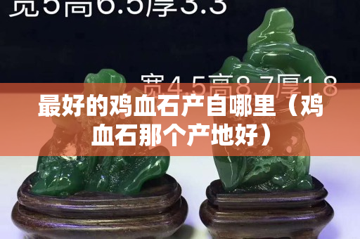 最好的雞血石產自哪里（雞血石那個產地好）