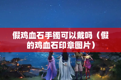 假雞血石手鐲可以戴嗎（假的雞血石印章圖片）