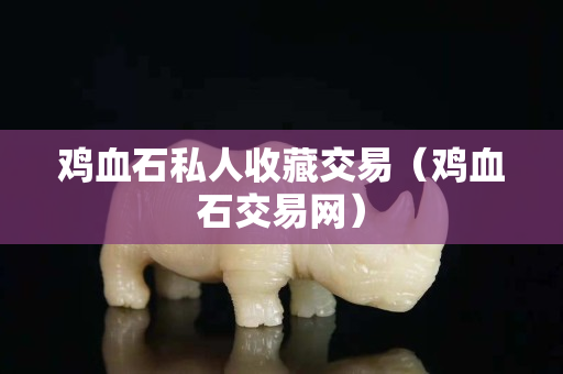 雞血石私人收藏交易（雞血石交易網(wǎng)）