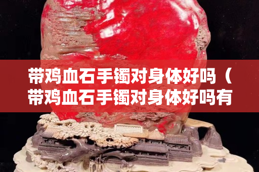 帶雞血石手鐲對身體好嗎（帶雞血石手鐲對身體好嗎有害嗎）