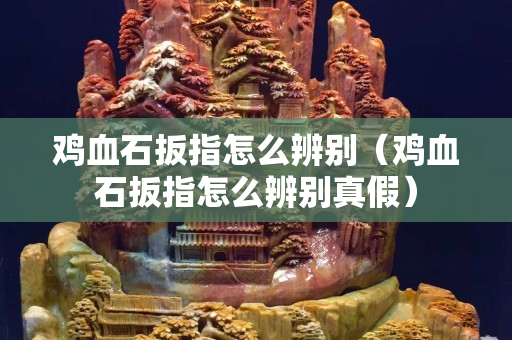 雞血石扳指怎么辨別（雞血石扳指怎么辨別真假）