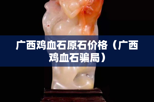 廣西雞血石原石價格（廣西雞血石騙局）