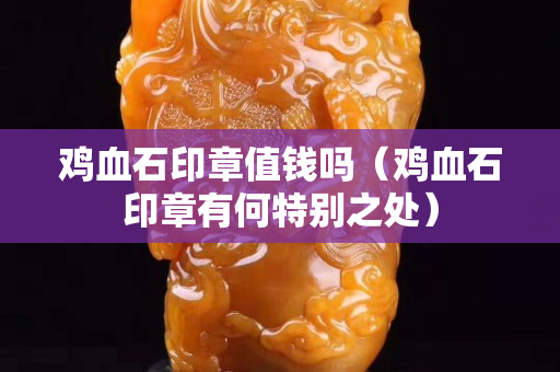 雞血石印章值錢嗎（雞血石印章有何特別之處）